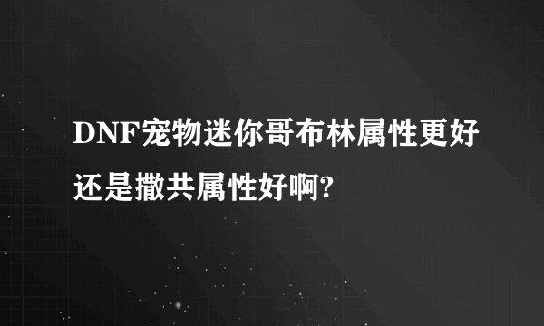 DNF宠物迷你哥布林属性更好还是撒共属性好啊?