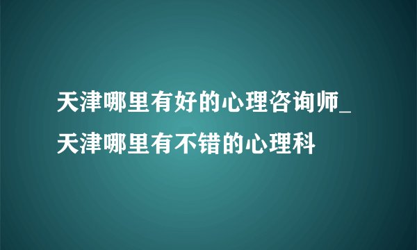 天津哪里有好的心理咨询师_天津哪里有不错的心理科
