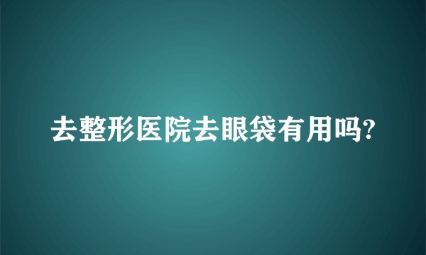去整形医院去眼袋有用吗?
