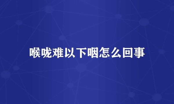 喉咙难以下咽怎么回事