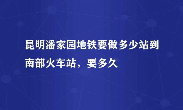 昆明潘家园地铁要做多少站到南部火车站，要多久