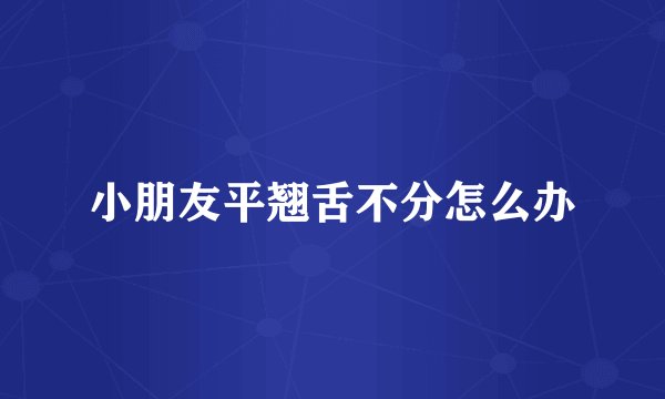 小朋友平翘舌不分怎么办