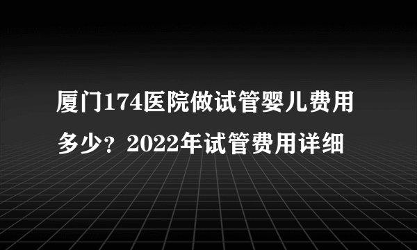 厦门174医院做试管婴儿费用多少?2022年试管费用详细