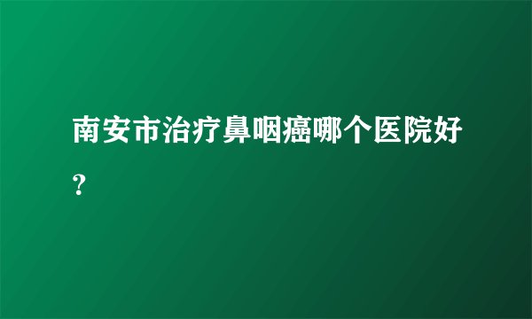 南安市治疗鼻咽癌哪个医院好？