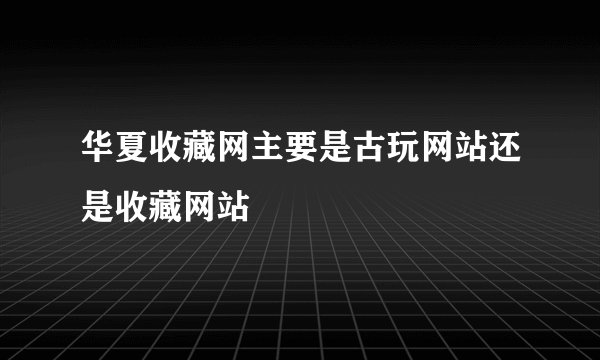 华夏收藏网主要是古玩网站还是收藏网站