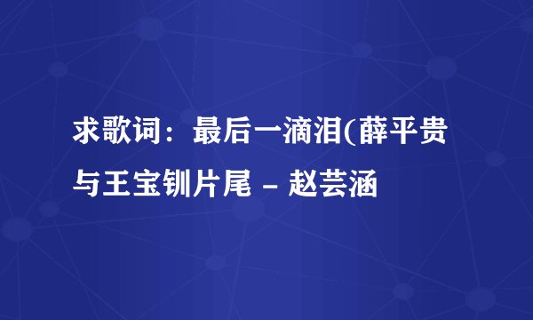 求歌词：最后一滴泪(薛平贵与王宝钏片尾 - 赵芸涵
