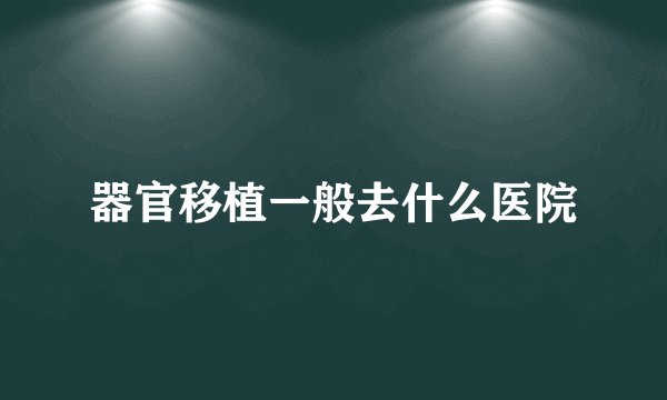 器官移植一般去什么医院