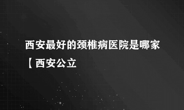 西安最好的颈椎病医院是哪家【西安公立