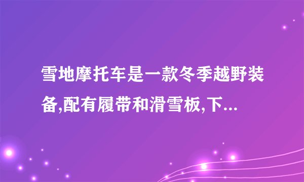 雪地摩托车是一款冬季越野装备,配有履带和滑雪板,下表是某款雪地摩托车的主要参数。净重180kg额定输出功率15kW最高车速50km/h每块滑雪板与地面接触面积0.15m2履带与地面总接触面积0.6m2(1)履带和滑雪板都做得很宽是为了_______。(2)雪地摩托车停放在水平雪地上时,对雪地的压强为多少?(____)
