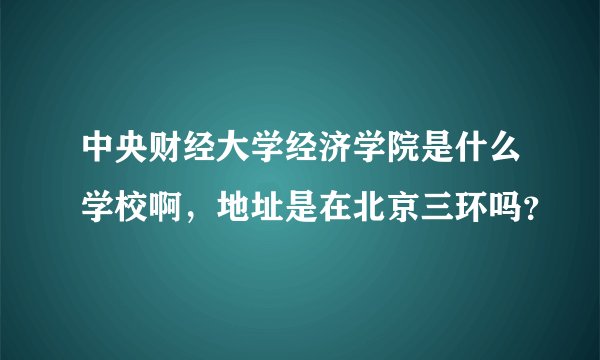 中央财经大学经济学院是什么学校啊,地址是在北京三环吗?
