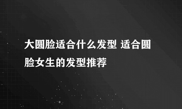 大圆脸适合什么发型 适合圆脸女生的发型推荐