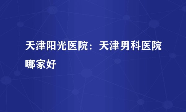 天津阳光医院：天津男科医院哪家好