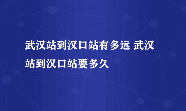 武汉站到汉口站有多远 武汉站到汉口站要多久