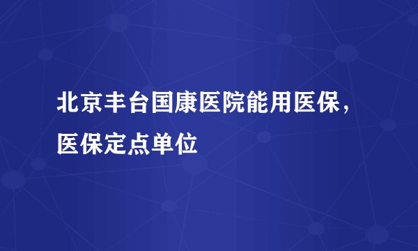 北京丰台国康医院能用医保,医保定点单位