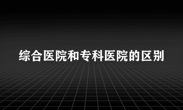 综合医院和专科医院的区别