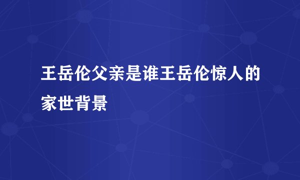 王岳伦父亲是谁王岳伦惊人的家世背景