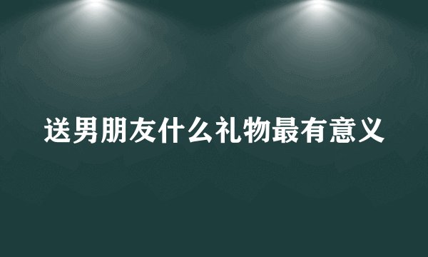 送男朋友什么礼物最有意义