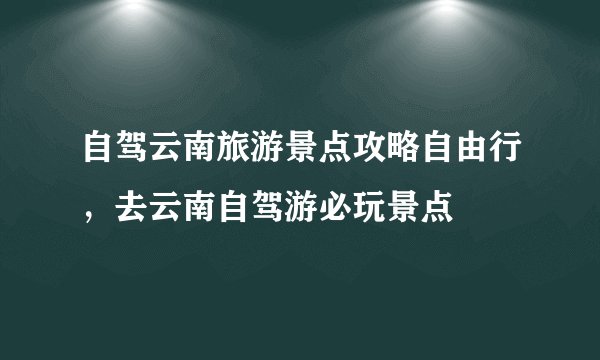 自驾云南旅游景点攻略自由行，去云南自驾游必玩景点