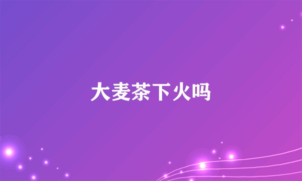 大麦茶下火吗