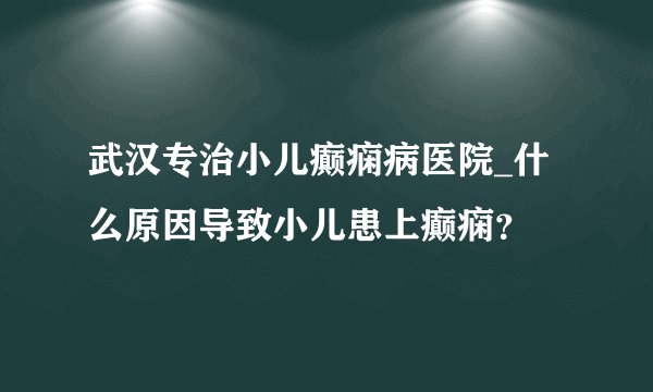 武汉专治小儿癫痫病医院_什么原因导致小儿患上癫痫?