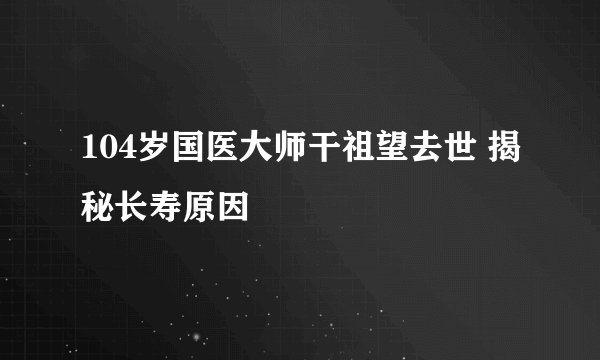 104岁国医大师干祖望去世 揭秘长寿原因