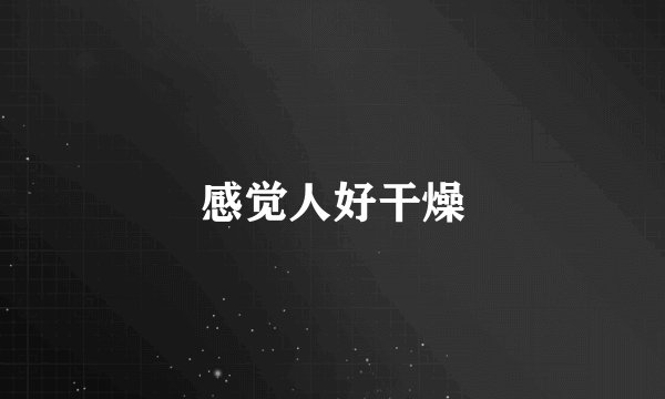 感觉人好干燥