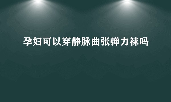 孕妇可以穿静脉曲张弹力袜吗