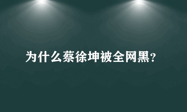 为什么蔡徐坤被全网黑？