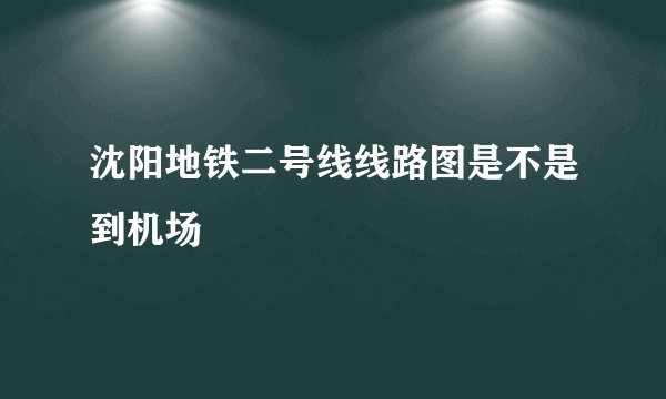 沈阳地铁二号线线路图是不是到机场