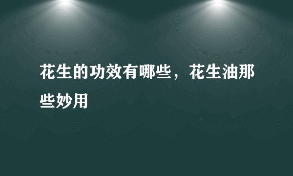 花生的功效有哪些,花生油那些妙用