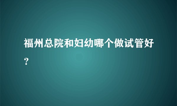 福州总院和妇幼哪个做试管好?