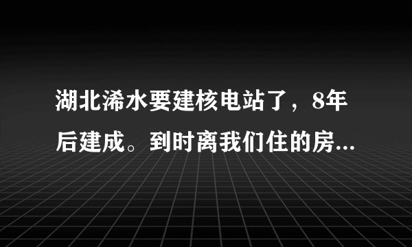 湖北浠水要建核电站了,8年后建成。到时离我们住的房子的直线距离,只有两公里多点远!太可恶了,拿人的生