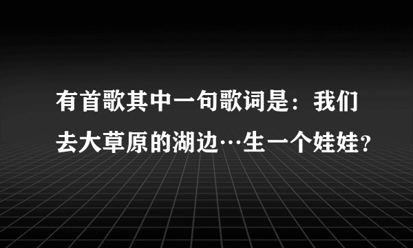 有首歌其中一句歌词是:我们去大草原的湖边…生一个娃娃?
