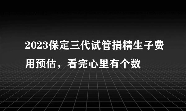 2023保定三代试管捐精生子费用预估,看完心里有个数