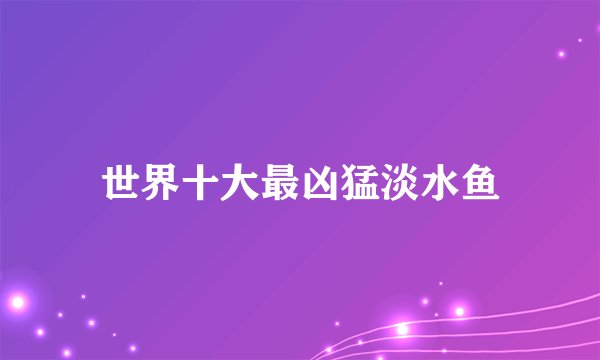 世界十大最凶猛淡水鱼