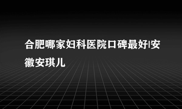 合肥哪家妇科医院口碑最好|安徽安琪儿