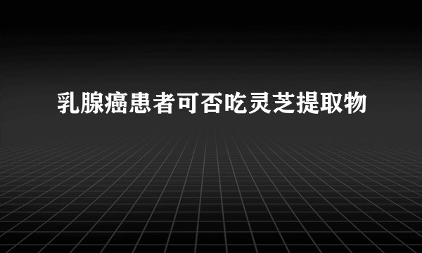 乳腺癌患者可否吃灵芝提取物