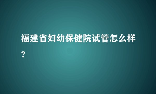 福建省妇幼保健院试管怎么样？