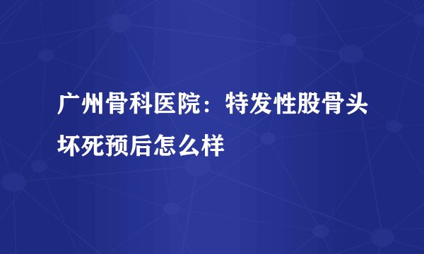 广州骨科医院：特发性股骨头坏死预后怎么样