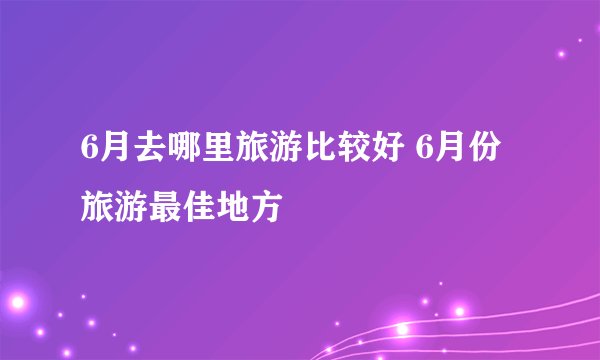 6月去哪里旅游比较好 6月份旅游最佳地方