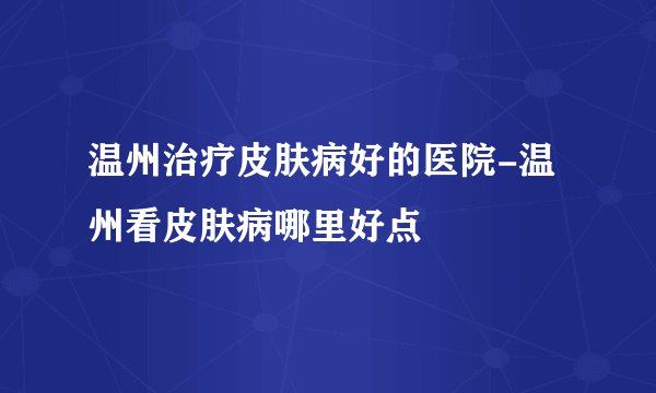 温州治疗皮肤病好的医院-温州看皮肤病哪里好点