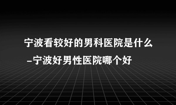宁波看较好的男科医院是什么 -宁波好男性医院哪个好