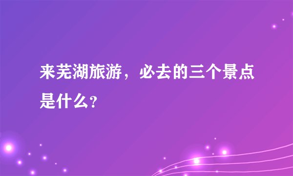 来芜湖旅游，必去的三个景点是什么？