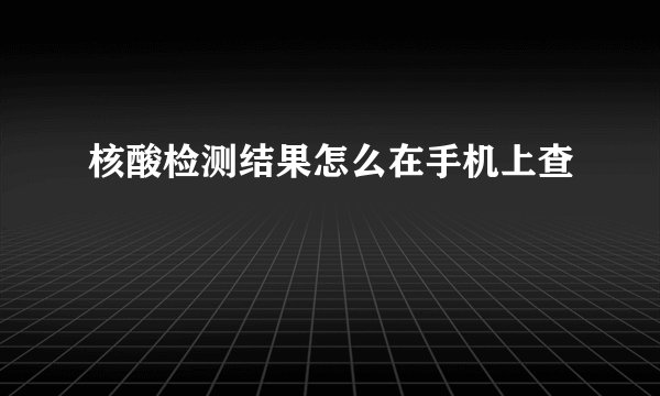 核酸检测结果怎么在手机上查