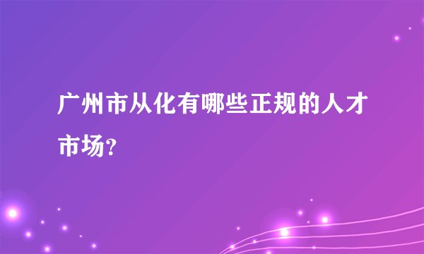 广州市从化有哪些正规的人才市场？