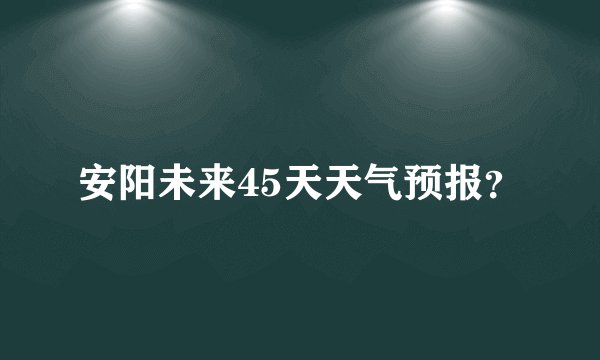 安阳未来45天天气预报？