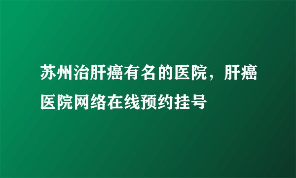 苏州治肝癌有名的医院,肝癌医院网络在线预约挂号