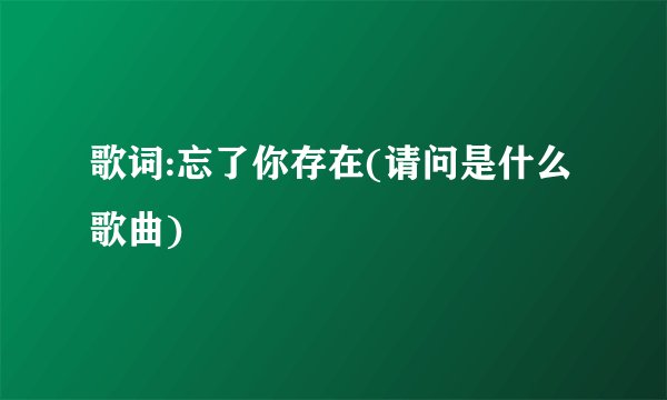 歌词:忘了你存在(请问是什么歌曲)