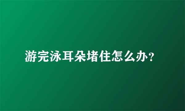 游完泳耳朵堵住怎么办？