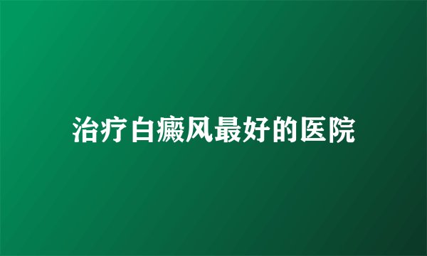 治疗白癜风最好的医院
